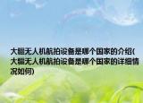 大疆无人机航拍设备是哪个国家的介绍(大疆无人机航拍设备是哪个国家的详细情况如何)