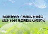 当日最新消息 广西藤县2岁男童失踪超48小时 背后真相令人感到可怕