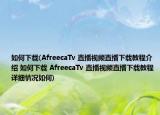 如何下载(AfreecaTv 直播视频直播下载教程介绍 如何下载 AfreecaTv 直播视频直播下载教程详细情况如何)