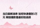 当日最新消息 如何快速借到1万元 网络借款是最好的选择