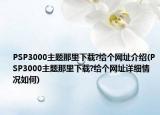 PSP3000主题那里下载?给个网址介绍(PSP3000主题那里下载?给个网址详细情况如何)