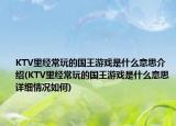 KTV里经常玩的国王游戏是什么意思介绍(KTV里经常玩的国王游戏是什么意思详细情况如何)
