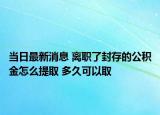 当日最新消息 离职了封存的公积金怎么提取 多久可以取