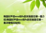 韩国好声音exo和fx的宋茜是在哪一集介绍(韩国好声音exo和fx的宋茜是在哪一集详细情况如何)