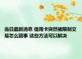 当日最新消息 信用卡突然被限制交易怎么回事 这些方法可以解决