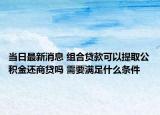 当日最新消息 组合贷款可以提取公积金还商贷吗 需要满足什么条件