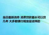 当日最新消息 消费贷款最长可以贷几年 大多数银行规定是这样的