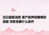 当日最新消息 房产抵押需要哪些流程 贷款需要什么条件