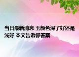 当日最新消息 玉颜色深了好还是浅好 本文告诉你答案