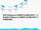 求高手告知skype点卡的购买方法(具体点拜托了）介绍(求高手告知skype点卡的购买方法(具体点拜托了）详细情况如何)