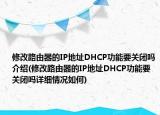 修改路由器的IP地址DHCP功能要关闭吗介绍(修改路由器的IP地址DHCP功能要关闭吗详细情况如何)