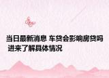 当日最新消息 车贷会影响房贷吗 进来了解具体情况