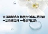 当日最新消息 信用卡分期以后还能一次性还完吗 一般是可以的