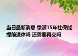 当日最新消息 缴满15年社保能提前退休吗 还需要再交吗