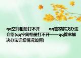 qq空间相册打不开——qq管家解决办法介绍(qq空间相册打不开——qq管家解决办法详细情况如何)