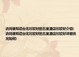 请问谁知道台北比较好的五星酒店比较好介绍(请问谁知道台北比较好的五星酒店比较好详细情况如何)