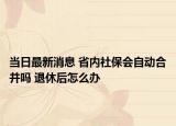 当日最新消息 省内社保会自动合并吗 退休后怎么办
