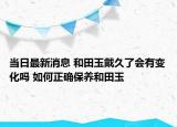 当日最新消息 和田玉戴久了会有变化吗 如何正确保养和田玉