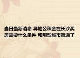 当日最新消息 异地公积金在长沙买房需要什么条件 和哪些城市互通了