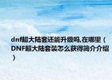 dnf超大陆套还能升级吗,在哪里（DNF超大陆套装怎么获得简介介绍）