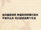 当日最新消息 申请房贷时银行流水不够怎么办 可以试试这两个方法