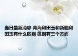 当日最新消息 青海和田玉和新疆和田玉有什么区别 区别有三个方面