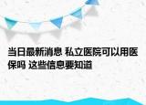 当日最新消息 私立医院可以用医保吗 这些信息要知道
