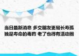 当日最新消息 多交朋友更易长寿孤独是寿命的毒药 老了也得有活动圈