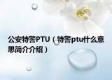 公安特警PTU（特警ptu什么意思简介介绍）
