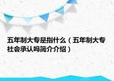 五年制大专是指什么（五年制大专社会承认吗简介介绍）