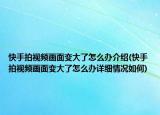 快手拍视频画面变大了怎么办介绍(快手拍视频画面变大了怎么办详细情况如何)