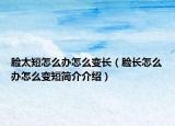 脸太短怎么办怎么变长（脸长怎么办怎么变短简介介绍）