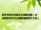 用牙膏和沐浴露怎么做起泡胶（沐浴露和牙膏怎么做起泡胶简介介绍）