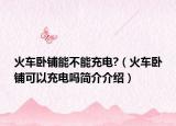 火车卧铺能不能充电?（火车卧铺可以充电吗简介介绍）