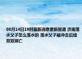 08月14日19时最新消息更新报道 济南落水父子怎么落水的 落水父子被冲走后续双双溺亡