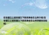 在零度以上加零度以下防冻液会怎么样介绍(在零度以上加零度以下防冻液会怎么样详细情况如何)