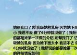 她帮我口了(给我吸她的乳房 因为她下面太小 我进不去 做了6分钟就没做了（我所说的都是她第一次做的介绍 她帮我口了 给我吸她的乳房 因为她下面太小 我进不去 做了6分钟就没做了（我所说的都是她第一次做的详细情况如何)