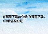 在那里下载uc介绍(在那里下载uc详细情况如何)