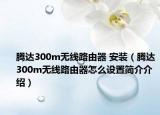 腾达300m无线路由器 安装（腾达300m无线路由器怎么设置简介介绍）