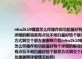 nba2k10键盘怎么样操作和功能最好有个详细的解说我有点玩不明白最好给个联系方式啊交个朋友谢谢啊介绍(nba2k10键盘怎么样操作和功能最好有个详细的解说我有点玩不明白最好给个联系方式啊交个朋友谢谢啊详细情况如何)
