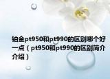 铂金pt950和pt990的区别哪个好一点（pt950和pt990的区别简介介绍）