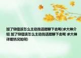 加了微信该怎么主动找话题聊下去呢(求大神介绍 加了微信该怎么主动找话题聊下去呢 求大神详细情况如何)