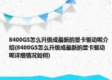 8400GS怎么升级成最新的显卡驱动呢介绍(8400GS怎么升级成最新的显卡驱动呢详细情况如何)