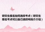 研究生报名如何选择考点（研究生报名考点可以自己选择吗简介介绍）