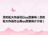贪吃蛇大作战可以qq登录吗（贪吃蛇大作战怎么用qq登录简介介绍）
