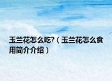 玉兰花怎么吃?（玉兰花怎么食用简介介绍）