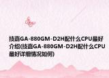 技嘉GA-880GM-D2H配什么CPU最好介绍(技嘉GA-880GM-D2H配什么CPU最好详细情况如何)