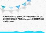 央视影音播放不了怎么办\cbox不能播放解决方法介绍(央视影音播放不了怎么办\cbox不能播放解决方法详细情况如何)