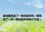 请问银耳泡了一夜还能吃吗（银耳泡了一天一夜还能吃吗简介介绍）