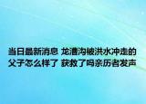 当日最新消息 龙漕沟被洪水冲走的父子怎么样了 获救了吗亲历者发声